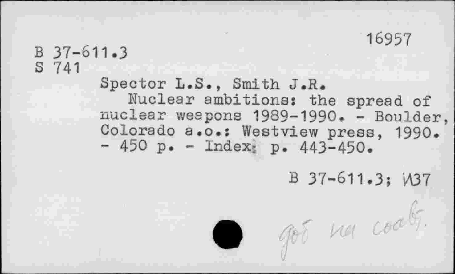 ﻿B 37-611.3
S 741
16957
Spector L.S., Smith J.R.
Nuclear ambitions: the spread of nuclear weapons 1989—1990. — Boulder, Colorado a.o.: Westview press, 1990.
- 450 p. - Index; p. 443-450.
B 37-611.3; i437
z& r M C"'- '■